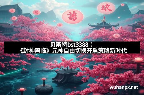 贝斯特bst3388：《封神再临》元神自由切换开启策略新时代
